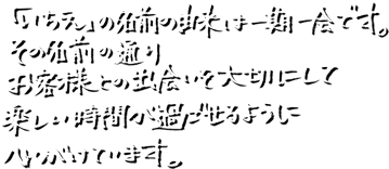「いちえ」の名前の由来は一期一会です。その名前の通りお客様との出会いを大切にして楽しい時間が過ごせるように心がけています。